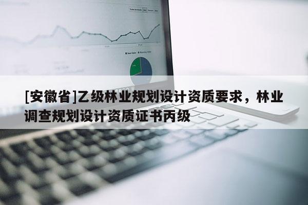 [安徽省]乙級林業(yè)規(guī)劃設(shè)計資質(zhì)要求，林業(yè)調(diào)查規(guī)劃設(shè)計資質(zhì)證書丙級