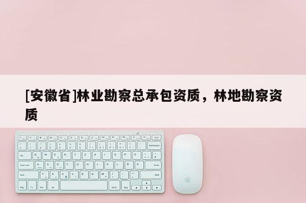 [安徽省]林業(yè)勘察總承包資質(zhì)，林地勘察資質(zhì)
