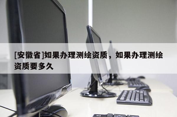 [安徽省]如果辦理測繪資質，如果辦理測繪資質要多久