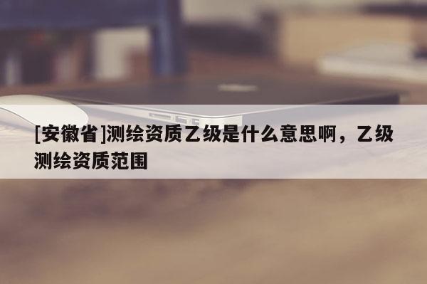 [安徽省]測繪資質乙級是什么意思啊，乙級測繪資質范圍