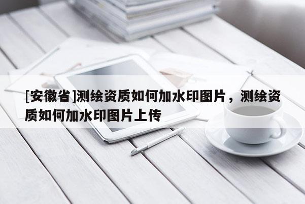 [安徽省]測繪資質如何加水印圖片，測繪資質如何加水印圖片上傳