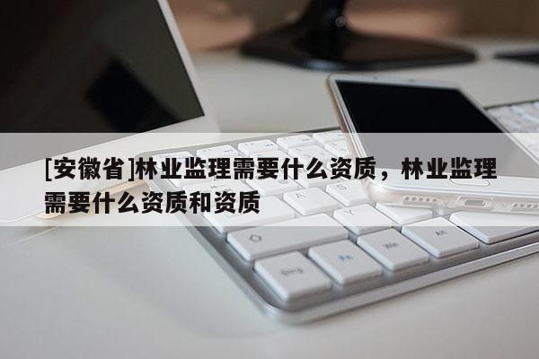 [安徽省]林業監理需要什么資質，林業監理需要什么資質和資質