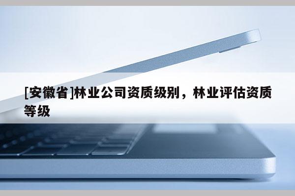[安徽省]林業(yè)公司資質級別，林業(yè)評估資質等級