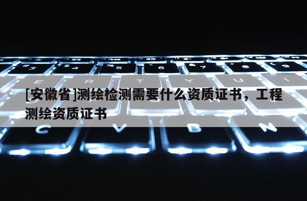 [安徽省]測(cè)繪檢測(cè)需要什么資質(zhì)證書，工程測(cè)繪資質(zhì)證書