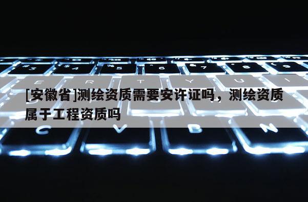 [安徽省]測繪資質(zhì)需要安許證嗎，測繪資質(zhì)屬于工程資質(zhì)嗎