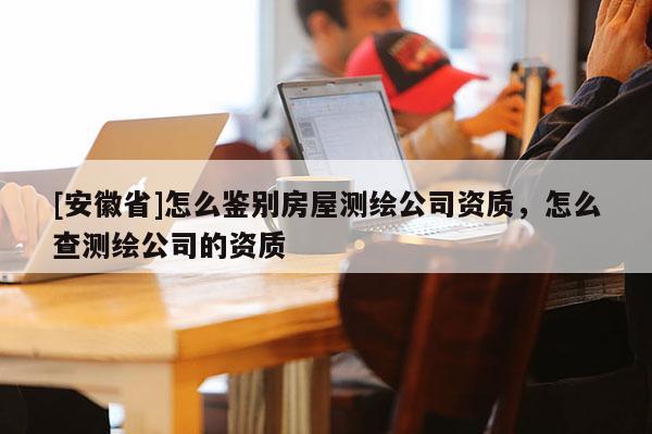 [安徽省]怎么鑒別房屋測繪公司資質，怎么查測繪公司的資質