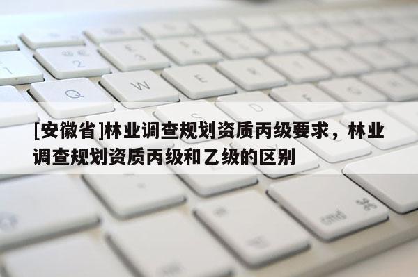 [安徽省]林業調查規劃資質丙級要求，林業調查規劃資質丙級和乙級的區別