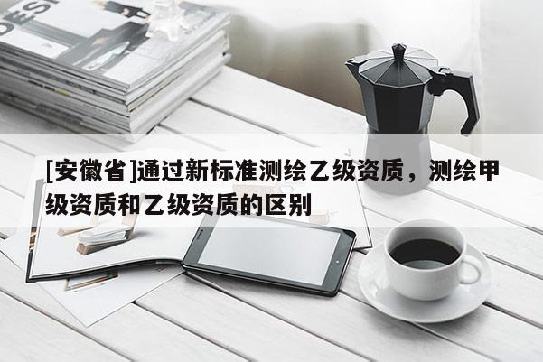 [安徽省]通過(guò)新標(biāo)準(zhǔn)測(cè)繪乙級(jí)資質(zhì)，測(cè)繪甲級(jí)資質(zhì)和乙級(jí)資質(zhì)的區(qū)別