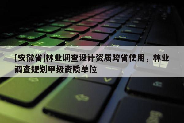 [安徽省]林業調查設計資質跨省使用，林業調查規劃甲級資質單位
