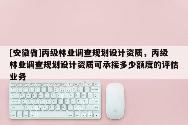 [安徽省]丙級林業調查規劃設計資質，丙級林業調查規劃設計資質可承接多少額度的評估業務