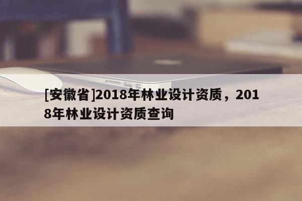 [安徽省]2018年林業設計資質，2018年林業設計資質查詢