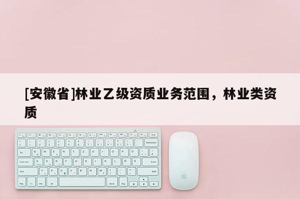 [安徽省]林業乙級資質業務范圍，林業類資質