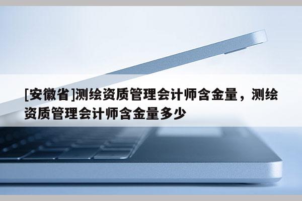 [安徽省]測繪資質(zhì)管理會計師含金量，測繪資質(zhì)管理會計師含金量多少