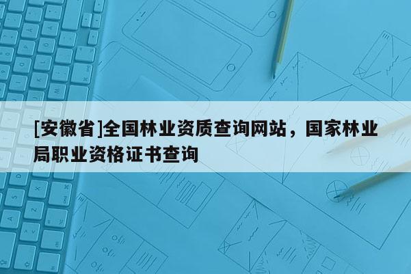 [安徽省]全國林業資質查詢網站，國家林業局職業資格證書查詢