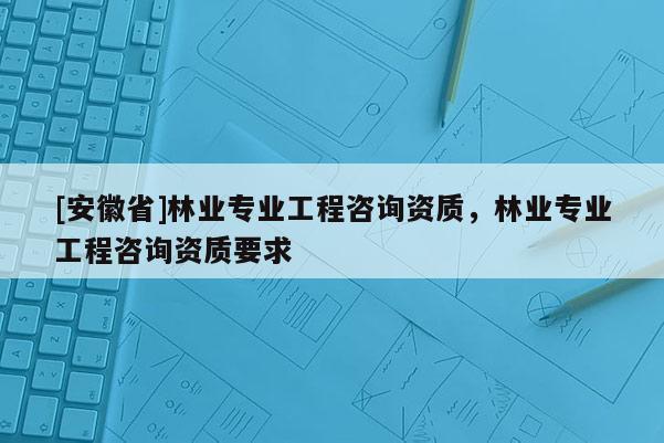 [安徽省]林業專業工程咨詢資質，林業專業工程咨詢資質要求