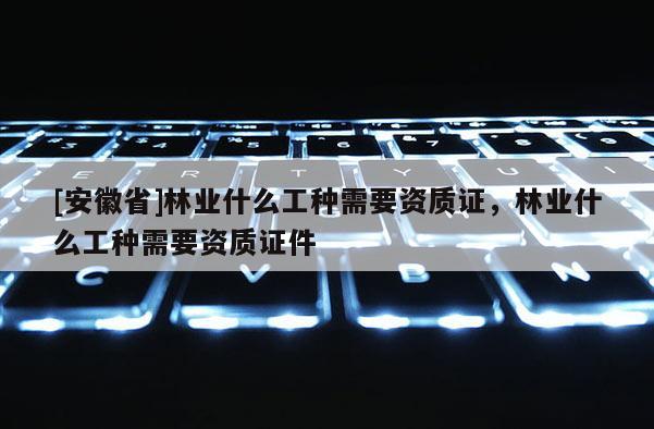 [安徽省]林業什么工種需要資質證，林業什么工種需要資質證件
