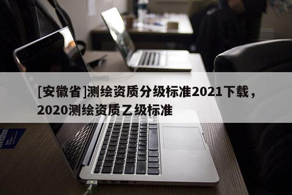 [安徽省]測繪資質分級標準2021下載，2020測繪資質乙級標準