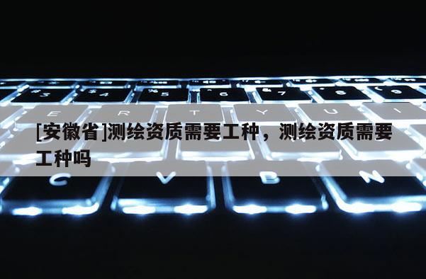 [安徽省]測繪資質需要工種，測繪資質需要工種嗎