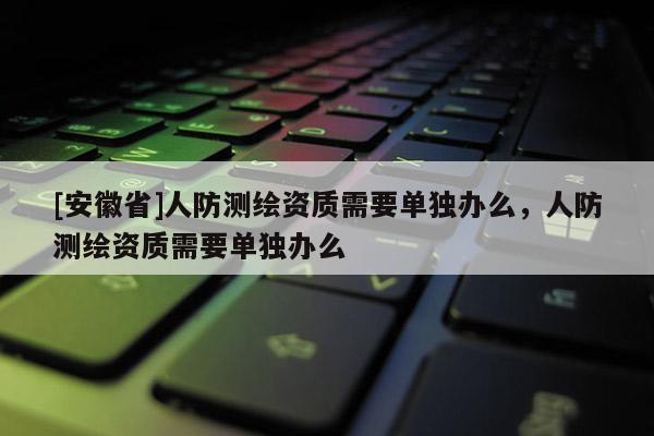 [安徽省]人防測繪資質(zhì)需要單獨(dú)辦么，人防測繪資質(zhì)需要單獨(dú)辦么