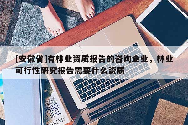 [安徽省]有林業資質報告的咨詢企業，林業可行性研究報告需要什么資質