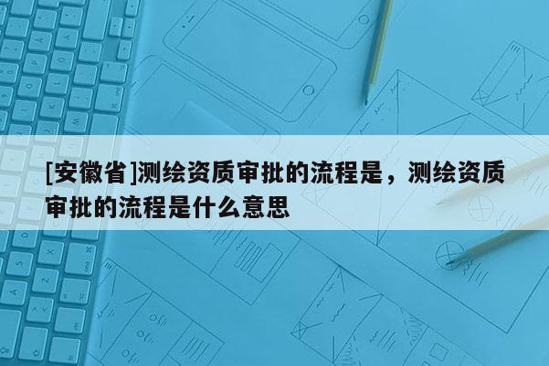 [安徽省]測(cè)繪資質(zhì)審批的流程是，測(cè)繪資質(zhì)審批的流程是什么意思