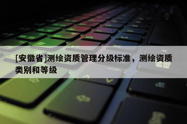 [安徽省]測繪資質(zhì)管理分級標準，測繪資質(zhì)類別和等級
