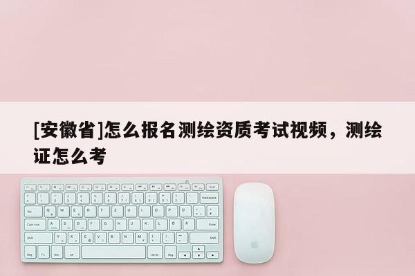 [安徽省]怎么報名測繪資質考試視頻，測繪證怎么考