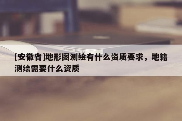 [安徽省]地形圖測繪有什么資質(zhì)要求，地籍測繪需要什么資質(zhì)