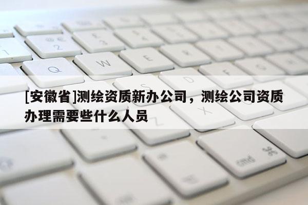 [安徽省]測繪資質新辦公司，測繪公司資質辦理需要些什么人員