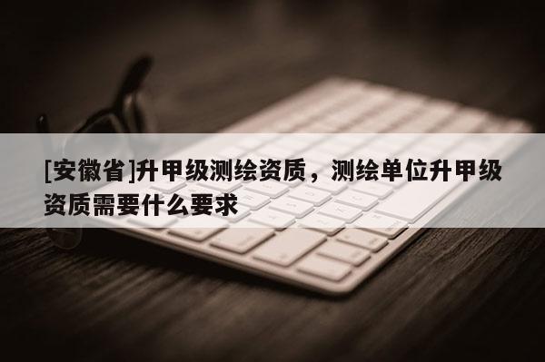 [安徽省]升甲級(jí)測(cè)繪資質(zhì)，測(cè)繪單位升甲級(jí)資質(zhì)需要什么要求