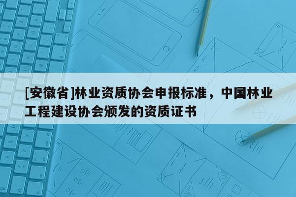 [安徽省]林業(yè)資質(zhì)協(xié)會申報標準，中國林業(yè)工程建設協(xié)會頒發(fā)的資質(zhì)證書