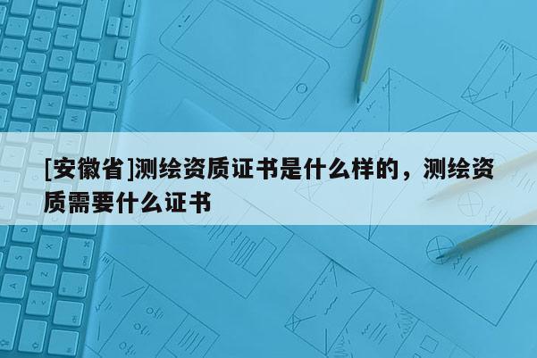 [安徽省]測繪資質證書是什么樣的，測繪資質需要什么證書