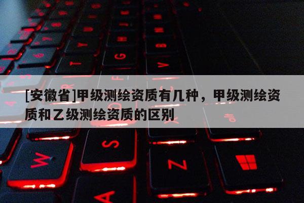[安徽省]甲級測繪資質有幾種，甲級測繪資質和乙級測繪資質的區別