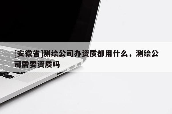 [安徽省]測繪公司辦資質都用什么，測繪公司需要資質嗎
