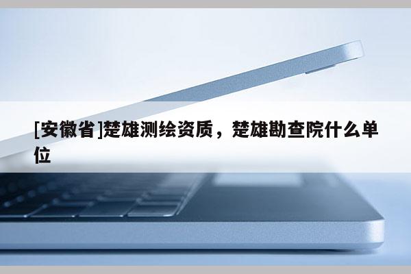 [安徽省]楚雄測(cè)繪資質(zhì)，楚雄勘查院什么單位