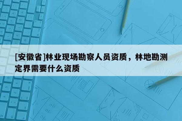 [安徽省]林業現場勘察人員資質，林地勘測定界需要什么資質