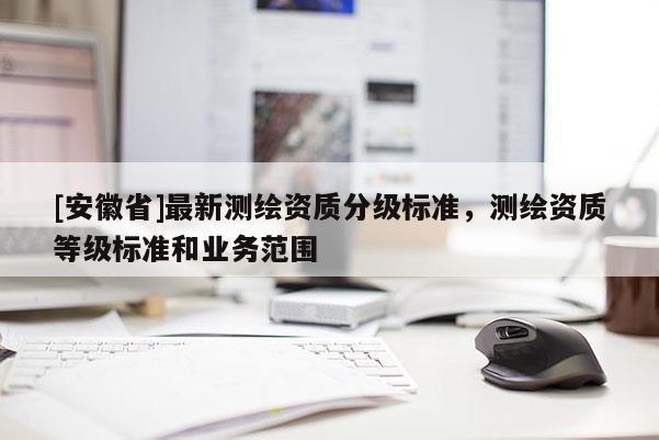 [安徽省]最新測繪資質分級標準，測繪資質等級標準和業務范圍