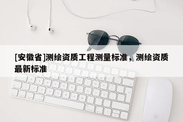 [安徽省]測(cè)繪資質(zhì)工程測(cè)量標(biāo)準(zhǔn)，測(cè)繪資質(zhì)最新標(biāo)準(zhǔn)