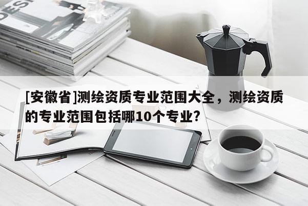 [安徽省]測(cè)繪資質(zhì)專業(yè)范圍大全，測(cè)繪資質(zhì)的專業(yè)范圍包括哪10個(gè)專業(yè)?