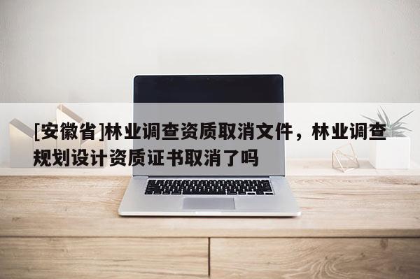 [安徽省]林業調查資質取消文件，林業調查規劃設計資質證書取消了嗎