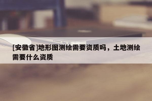 [安徽省]地形圖測繪需要資質嗎，土地測繪需要什么資質