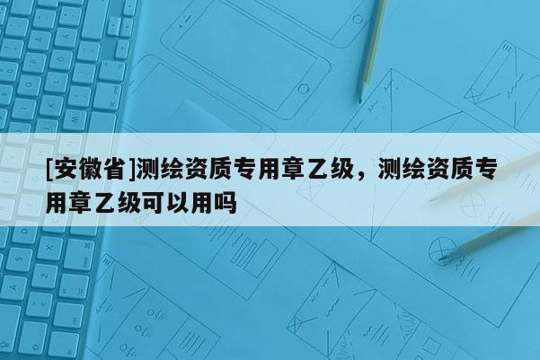 [安徽省]測繪資質專用章乙級，測繪資質專用章乙級可以用嗎
