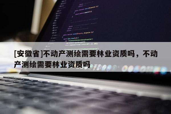 [安徽省]不動產測繪需要林業資質嗎，不動產測繪需要林業資質嗎