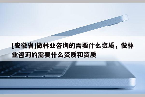 [安徽省]做林業(yè)咨詢的需要什么資質，做林業(yè)咨詢的需要什么資質和資質