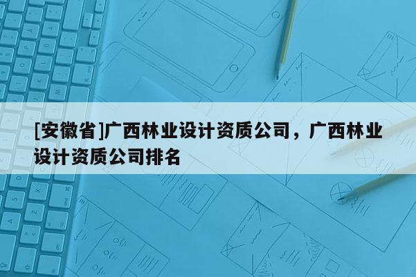 [安徽省]廣西林業設計資質公司，廣西林業設計資質公司排名
