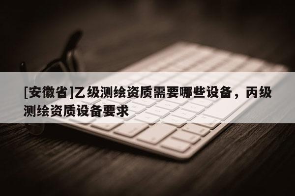 [安徽省]乙級(jí)測(cè)繪資質(zhì)需要哪些設(shè)備，丙級(jí)測(cè)繪資質(zhì)設(shè)備要求