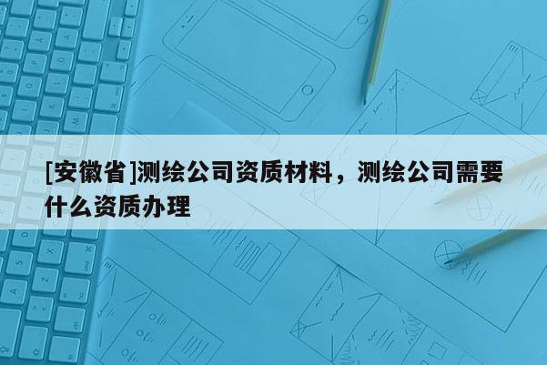 [安徽省]測(cè)繪公司資質(zhì)材料，測(cè)繪公司需要什么資質(zhì)辦理
