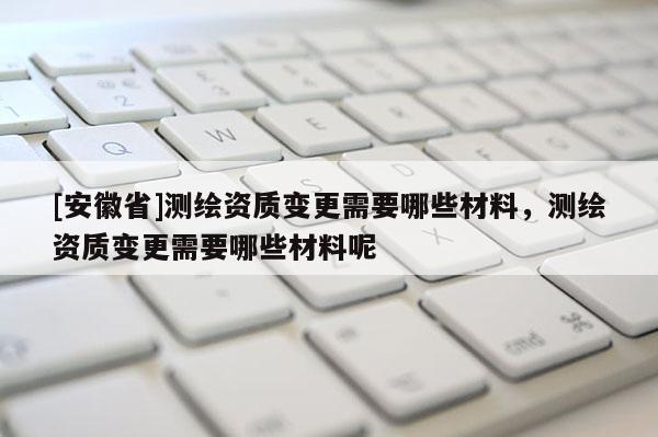 [安徽省]測繪資質(zhì)變更需要哪些材料，測繪資質(zhì)變更需要哪些材料呢