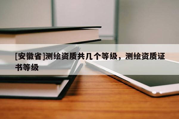 [安徽省]測繪資質(zhì)共幾個等級，測繪資質(zhì)證書等級