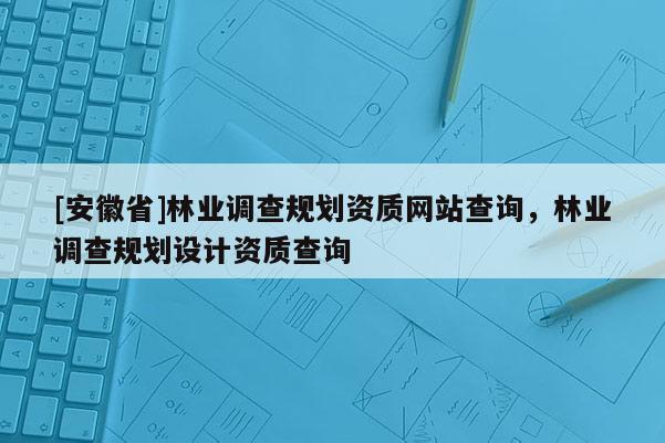 [安徽省]林業(yè)調(diào)查規(guī)劃資質(zhì)網(wǎng)站查詢，林業(yè)調(diào)查規(guī)劃設(shè)計資質(zhì)查詢
